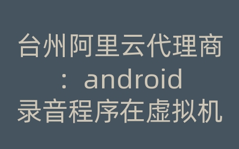 台州阿里云代理商：android录音程序在虚拟机上正常在手机上无法运行