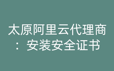 太原阿里云代理商：安装安全证书