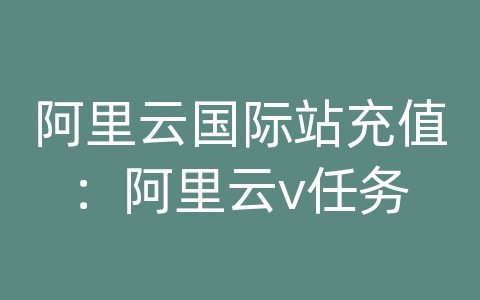 阿里云国际站充值：阿里云v任务