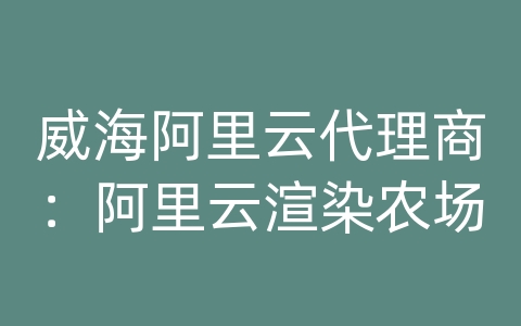 威海阿里云代理商：阿里云渲染农场