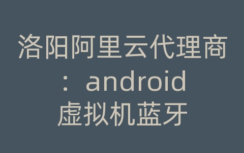 洛阳阿里云代理商：android虚拟机蓝牙