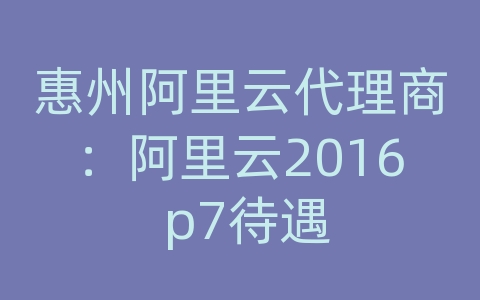 惠州阿里云代理商：阿里云2016 p7待遇