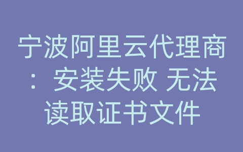 宁波阿里云代理商：安装失败 无法读取证书文件