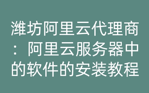 潍坊阿里云代理商：阿里云服务器中的软件的安装教程