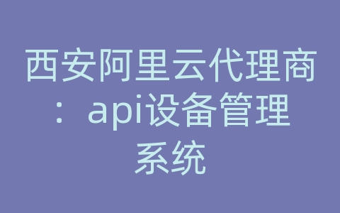 西安阿里云代理商：api设备管理系统