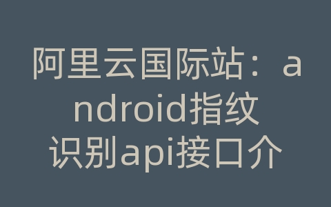 阿里云国际站：android指纹识别api接口介绍