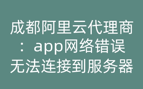 成都阿里云代理商：app网络错误无法连接到服务器失败