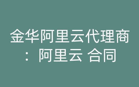 金华阿里云代理商：阿里云 合同