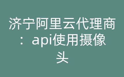 济宁阿里云代理商：api使用摄像头