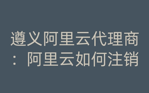 遵义阿里云代理商：阿里云如何注销