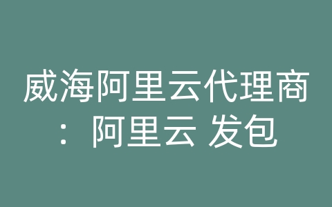 威海阿里云代理商：阿里云 发包