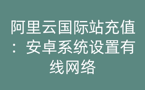 阿里云国际站充值：安卓系统设置有线网络