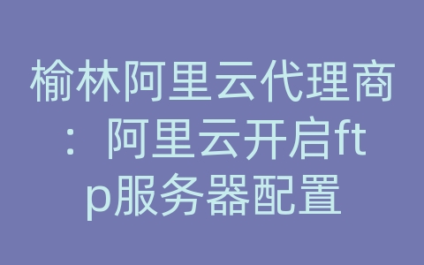 榆林阿里云代理商：阿里云开启ftp服务器配置