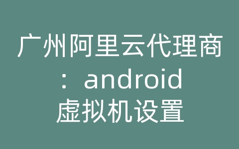 广州阿里云代理商：android虚拟机设置