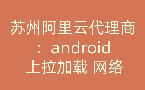 苏州阿里云代理商：android 上拉加载 网络