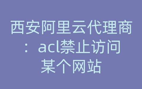 西安阿里云代理商：acl禁止访问某个网站