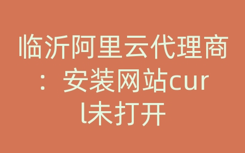 临沂阿里云代理商：安装网站curl未打开