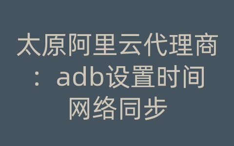 太原阿里云代理商：adb设置时间网络同步