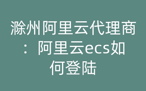 滁州阿里云代理商：阿里云ecs如何登陆