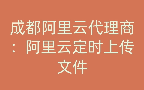 成都阿里云代理商：阿里云定时上传文件