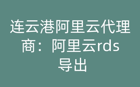 连云港阿里云代理商：阿里云rds 导出