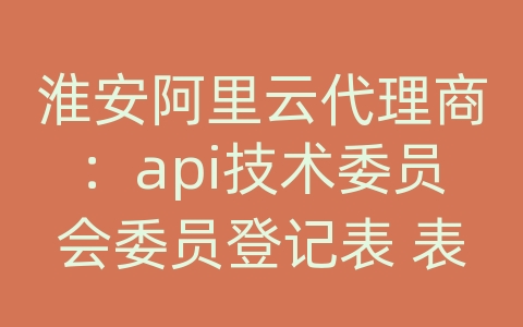 淮安阿里云代理商：api技术委员会委员登记表 表格英文翻译