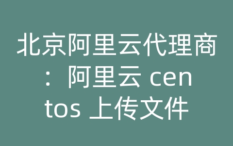 北京阿里云代理商：阿里云 centos 上传文件