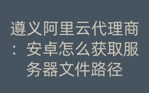 遵义阿里云代理商：安卓怎么获取服务器文件路径