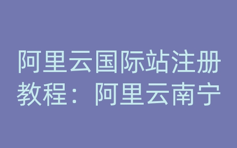 阿里云国际站注册教程：阿里云南宁