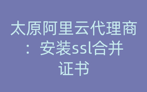 太原阿里云代理商：安装ssl合并证书