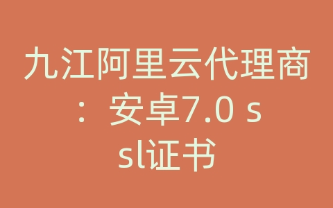 九江阿里云代理商：安卓7.0 ssl证书