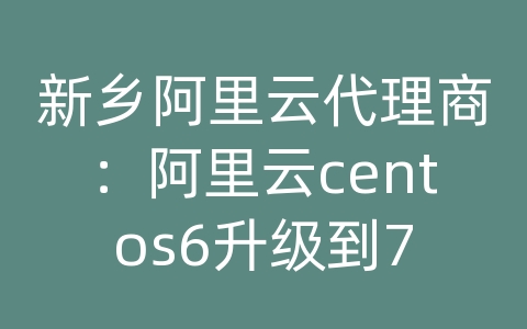 新乡阿里云代理商：阿里云centos6升级到7