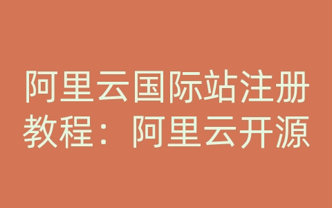 阿里云国际站注册教程：阿里云开源