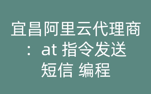 宜昌阿里云代理商：at 指令发送短信 编程