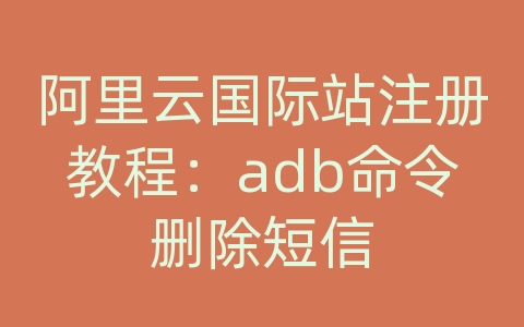 阿里云国际站注册教程：adb命令删除短信