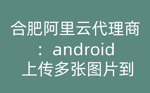 合肥阿里云代理商：android 上传多张图片到服务器