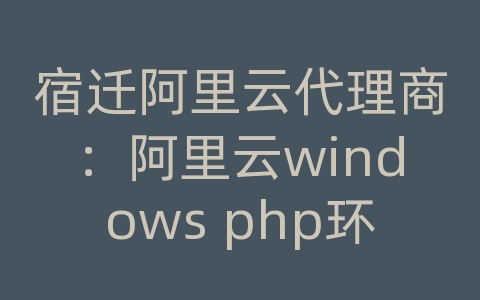 宿迁阿里云代理商：阿里云windows php环境搭建教程