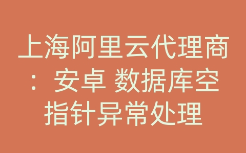 上海阿里云代理商：安卓 数据库空指针异常处理