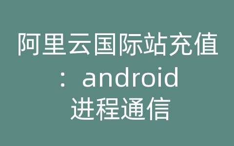 阿里云国际站充值：android 进程通信