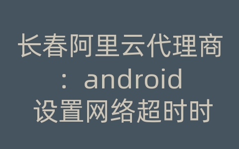 长春阿里云代理商：android 设置网络超时时间设置