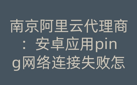 南京阿里云代理商：安卓应用ping网络连接失败怎么回事