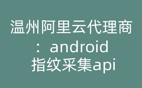 温州阿里云代理商：android 指纹采集api