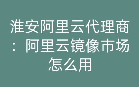 淮安阿里云代理商：阿里云镜像市场怎么用