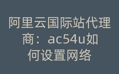 阿里云国际站代理商：ac54u如何设置网络