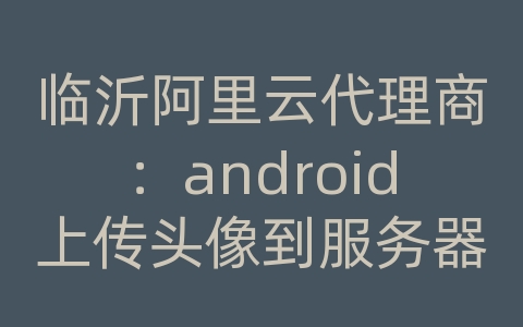 临沂阿里云代理商：android上传头像到服务器