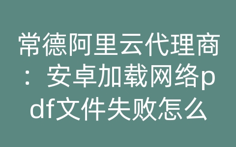 常德阿里云代理商：安卓加载网络pdf文件失败怎么办