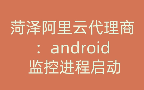 菏泽阿里云代理商：android 监控进程启动