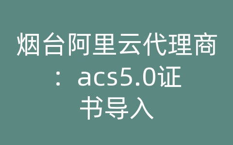 烟台阿里云代理商：acs5.0证书导入