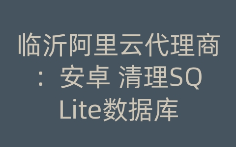 临沂阿里云代理商：安卓 清理SQLite数据库