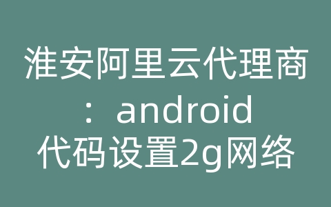 淮安阿里云代理商：android代码设置2g网络